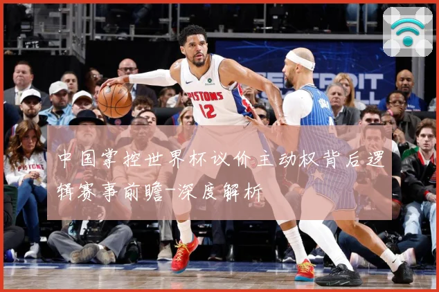 中国掌控世界杯议价主动权背后逻辑赛事前瞻-深度解析