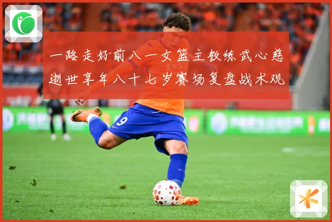 一路走好前八一女篮主教练武心慈逝世享年八十七岁赛场复盘战术观察-深度解析