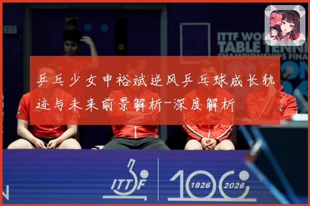乒乓少女申裕斌逆风乒乓球成长轨迹与未来前景解析-深度解析