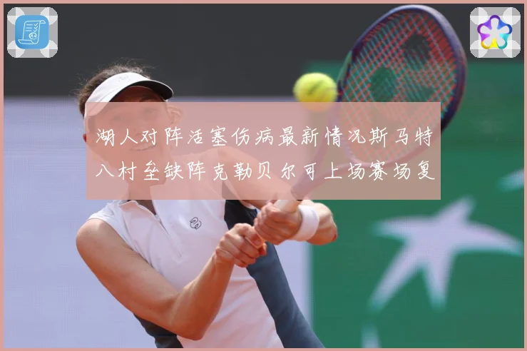 湖人对阵活塞伤病最新情况斯马特八村垒缺阵克勒贝尔可上场赛场复盘-深度解析
