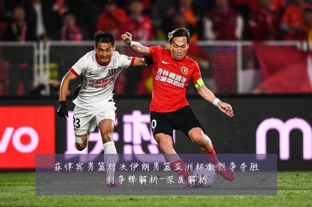 菲律宾男篮对决伊朗男篮亚洲杯激烈争夺胜利争锋解析-深度解析